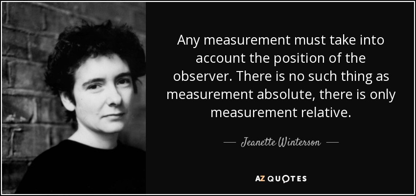 Any measurement must take into account the position of the observer. There is no such thing as measurement absolute, there is only measurement relative. - Jeanette Winterson