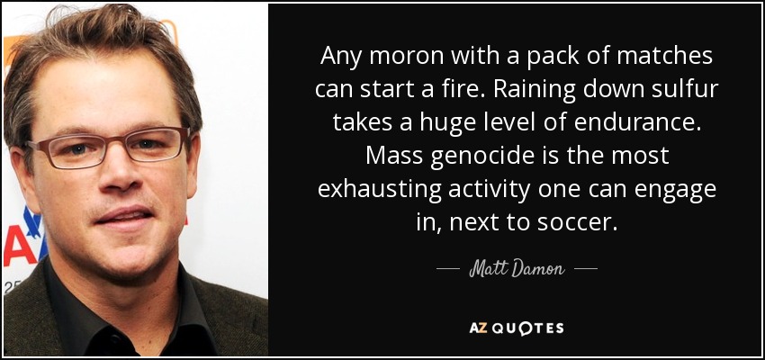 Any moron with a pack of matches can start a fire. Raining down sulfur takes a huge level of endurance. Mass genocide is the most exhausting activity one can engage in, next to soccer. - Matt Damon