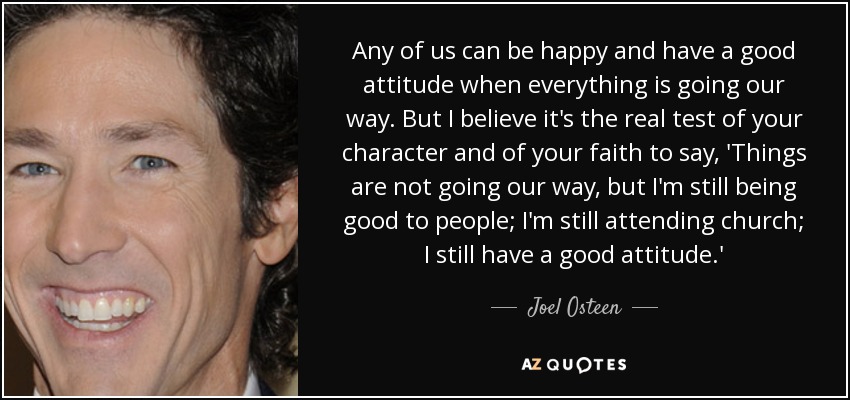Any of us can be happy and have a good attitude when everything is going our way. But I believe it's the real test of your character and of your faith to say, 'Things are not going our way, but I'm still being good to people; I'm still attending church; I still have a good attitude.' - Joel Osteen