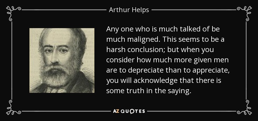 Any one who is much talked of be much maligned. This seems to be a harsh conclusion; but when you consider how much more given men are to depreciate than to appreciate, you will acknowledge that there is some truth in the saying. - Arthur Helps