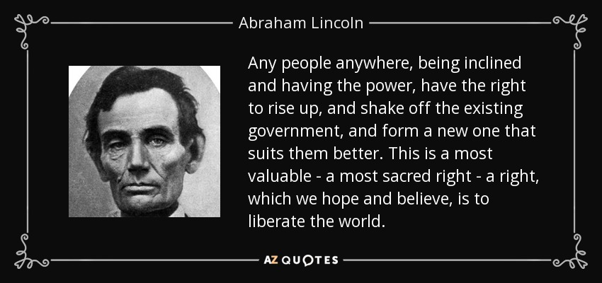 Any people anywhere, being inclined and having the power, have the right to rise up, and shake off the existing government, and form a new one that suits them better. This is a most valuable - a most sacred right - a right, which we hope and believe, is to liberate the world. - Abraham Lincoln