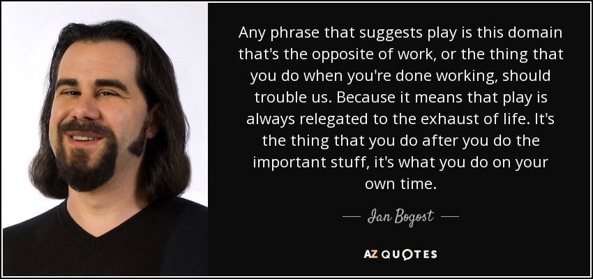 Any phrase that suggests play is this domain that's the opposite of work, or the thing that you do when you're done working, should trouble us. Because it means that play is always relegated to the exhaust of life. It's the thing that you do after you do the important stuff, it's what you do on your own time. - Ian Bogost