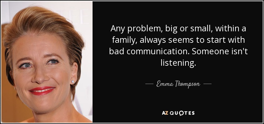 Any problem, big or small, within a family, always seems to start with bad communication. Someone isn't listening. - Emma Thompson