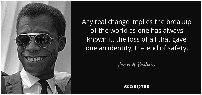 Any real change implies the breakup of the world as one has always known it, the loss of all that gave one an identity, the end of safety. - James A. Baldwin