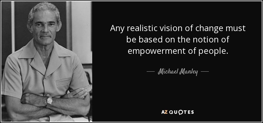 Any realistic vision of change must be based on the notion of empowerment of people. - Michael Manley
