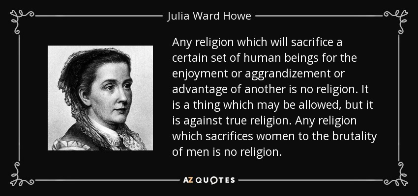 Any religion which will sacrifice a certain set of human beings for the enjoyment or aggrandizement or advantage of another is no religion. It is a thing which may be allowed, but it is against true religion. Any religion which sacrifices women to the brutality of men is no religion. - Julia Ward Howe