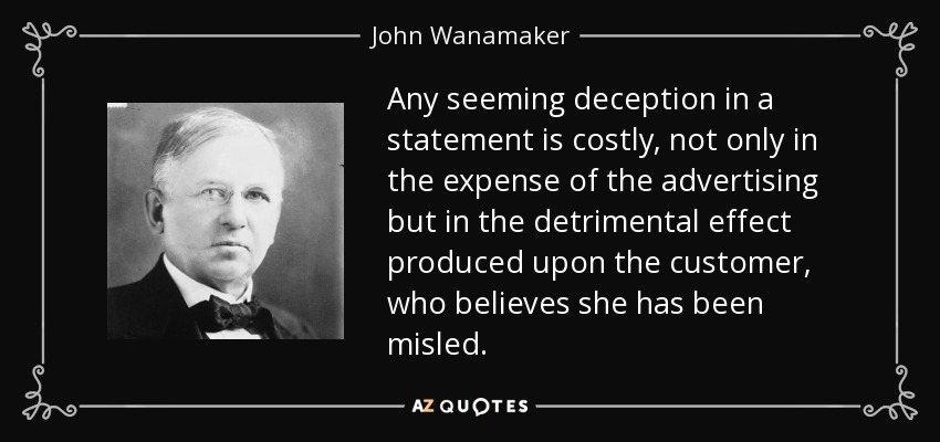 Any seeming deception in a statement is costly, not only in the expense of the advertising but in the detrimental effect produced upon the customer, who believes she has been misled. - John Wanamaker
