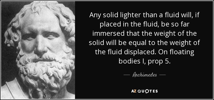 Any solid lighter than a fluid will, if placed in the fluid, be so far immersed that the weight of the solid will be equal to the weight of the fluid displaced. On floating bodies I, prop 5. - Archimedes