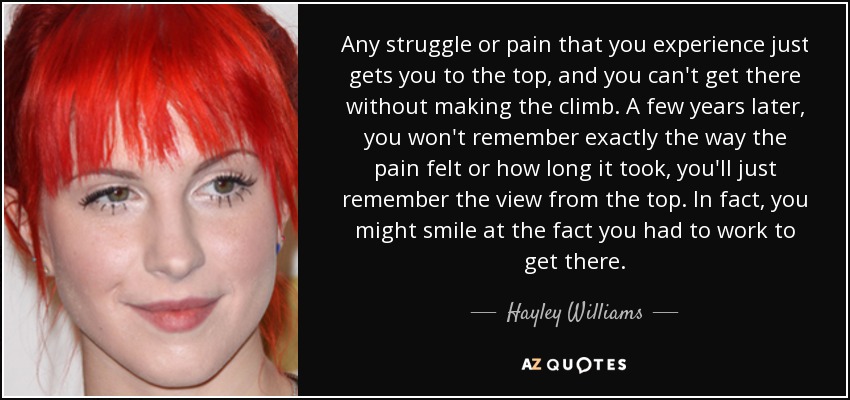 Any struggle or pain that you experience just gets you to the top, and you can't get there without making the climb. A few years later, you won't remember exactly the way the pain felt or how long it took, you'll just remember the view from the top. In fact, you might smile at the fact you had to work to get there. - Hayley Williams