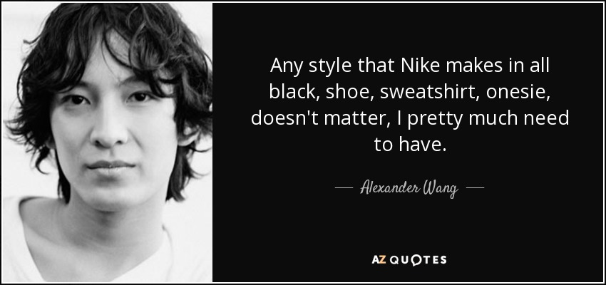 Any style that Nike makes in all black, shoe, sweatshirt, onesie, doesn't matter, I pretty much need to have. - Alexander Wang