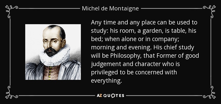 Any time and any place can be used to study: his room, a garden, is table, his bed; when alone or in company; morning and evening. His chief study will be Philosophy, that Former of good judgement and character who is privileged to be concerned with everything. - Michel de Montaigne