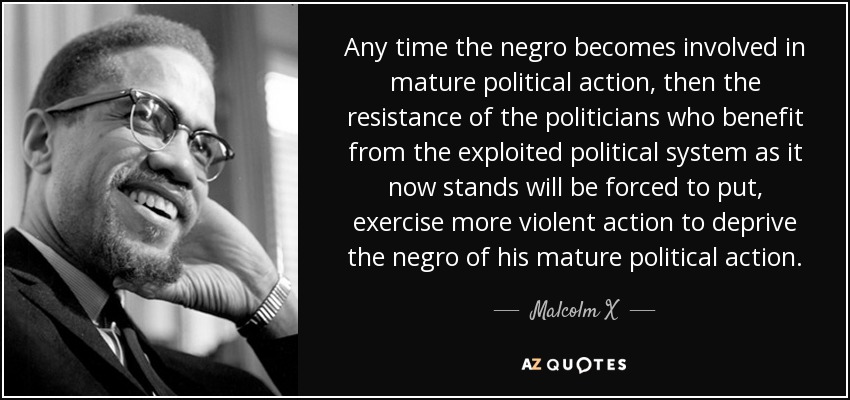 Any time the negro becomes involved in mature political action, then the resistance of the politicians who benefit from the exploited political system as it now stands will be forced to put, exercise more violent action to deprive the negro of his mature political action. - Malcolm X