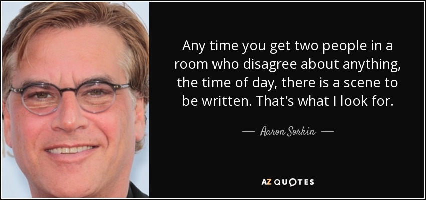 Any time you get two people in a room who disagree about anything, the time of day, there is a scene to be written. That's what I look for. - Aaron Sorkin