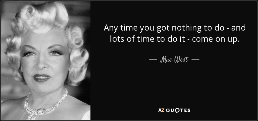 Any time you got nothing to do - and lots of time to do it - come on up. - Mae West