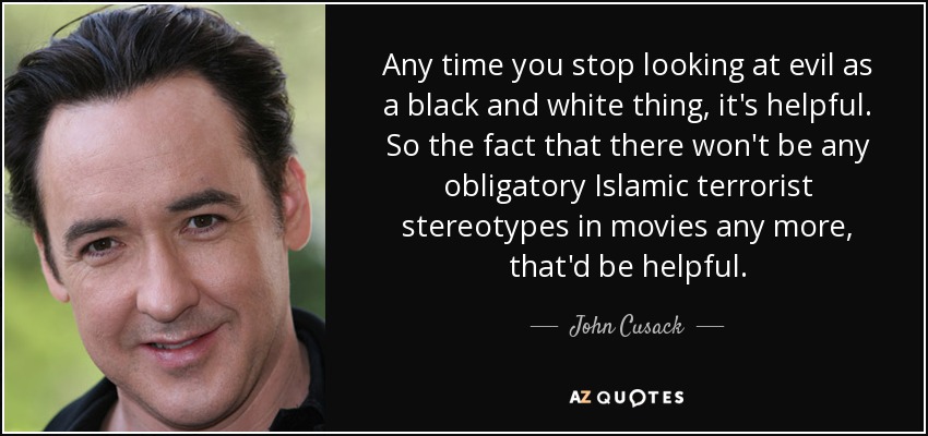 Any time you stop looking at evil as a black and white thing, it's helpful. So the fact that there won't be any obligatory Islamic terrorist stereotypes in movies any more, that'd be helpful. - John Cusack