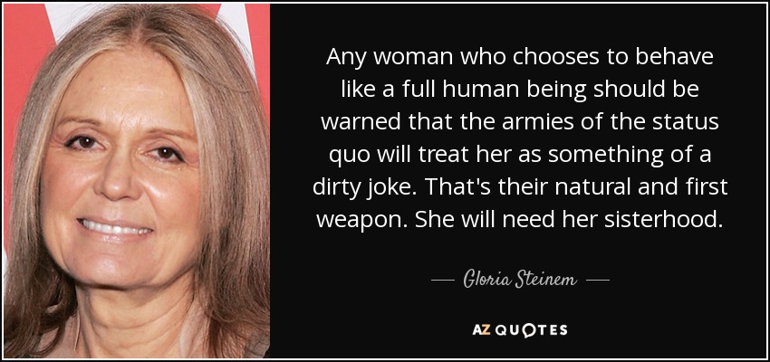 Any woman who chooses to behave like a full human being should be warned that the armies of the status quo will treat her as something of a dirty joke. That's their natural and first weapon. She will need her sisterhood. - Gloria Steinem
