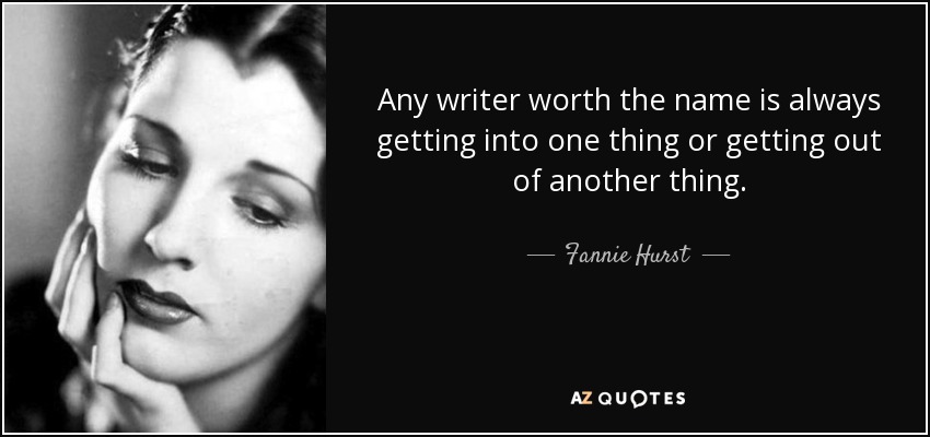 Any writer worth the name is always getting into one thing or getting out of another thing. - Fannie Hurst