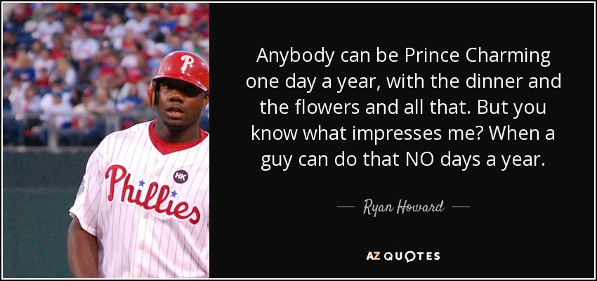 Anybody can be Prince Charming one day a year, with the dinner and the flowers and all that. But you know what impresses me? When a guy can do that NO days a year. - Ryan Howard