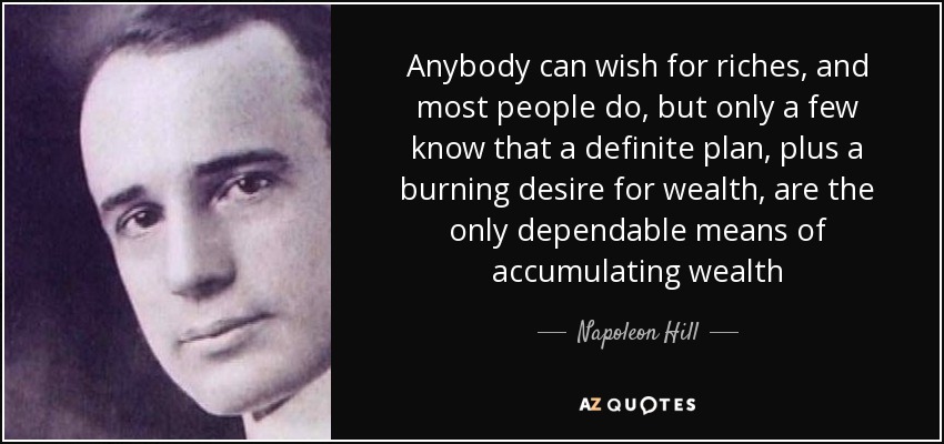 Anybody can wish for riches, and most people do, but only a few know that a definite plan, plus a burning desire for wealth, are the only dependable means of accumulating wealth - Napoleon Hill