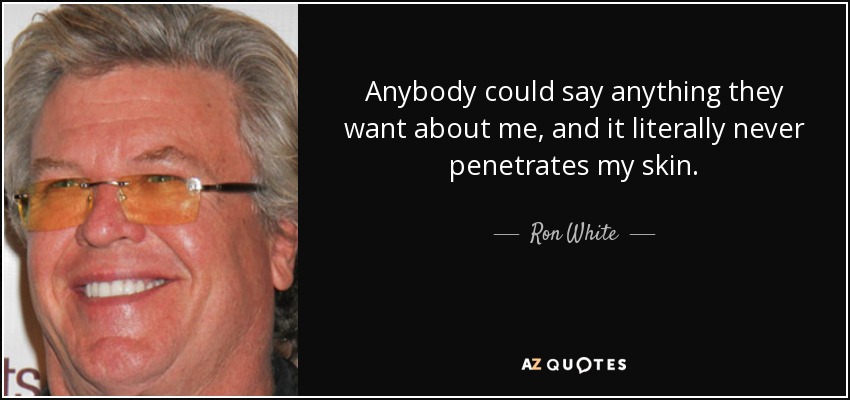 Anybody could say anything they want about me, and it literally never penetrates my skin. - Ron White