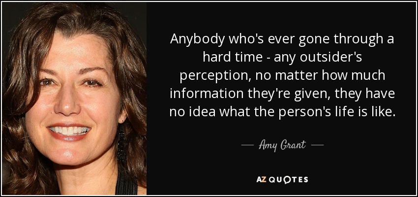 Anybody who's ever gone through a hard time - any outsider's perception, no matter how much information they're given, they have no idea what the person's life is like. - Amy Grant