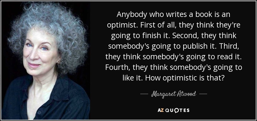 Anybody who writes a book is an optimist. First of all, they think they're going to finish it. Second, they think somebody's going to publish it. Third, they think somebody's going to read it. Fourth, they think somebody's going to like it. How optimistic is that? - Margaret Atwood