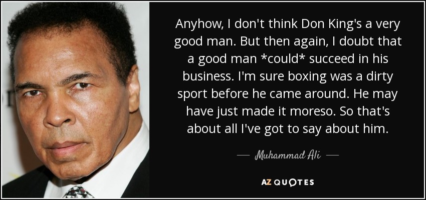 Anyhow, I don't think Don King's a very good man. But then again, I doubt that a good man *could* succeed in his business. I'm sure boxing was a dirty sport before he came around. He may have just made it moreso. So that's about all I've got to say about him. - Muhammad Ali