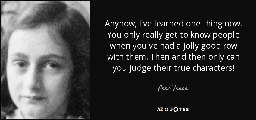 Anyhow, I've learned one thing now. You only really get to know people when you've had a jolly good row with them. Then and then only can you judge their true characters! - Anne Frank