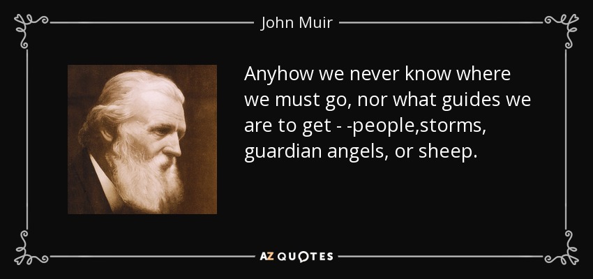Anyhow we never know where we must go, nor what guides we are to get - -people,storms, guardian angels, or sheep. - John Muir