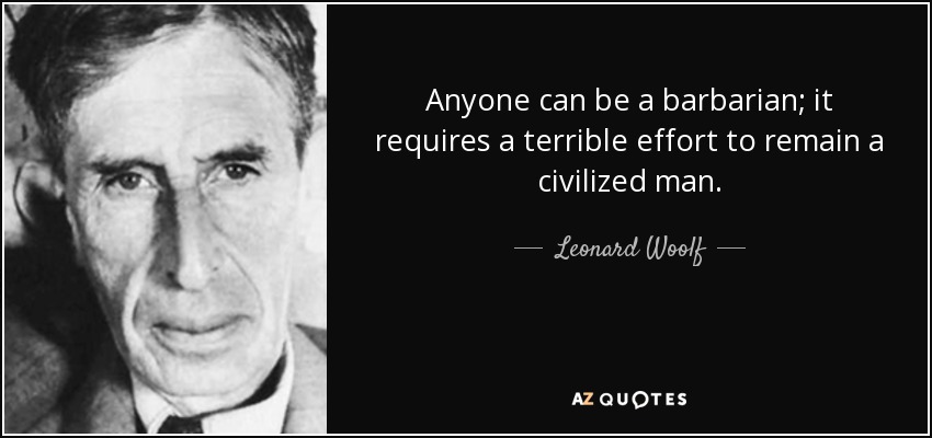 Anyone can be a barbarian; it requires a terrible effort to remain a civilized man. - Leonard Woolf