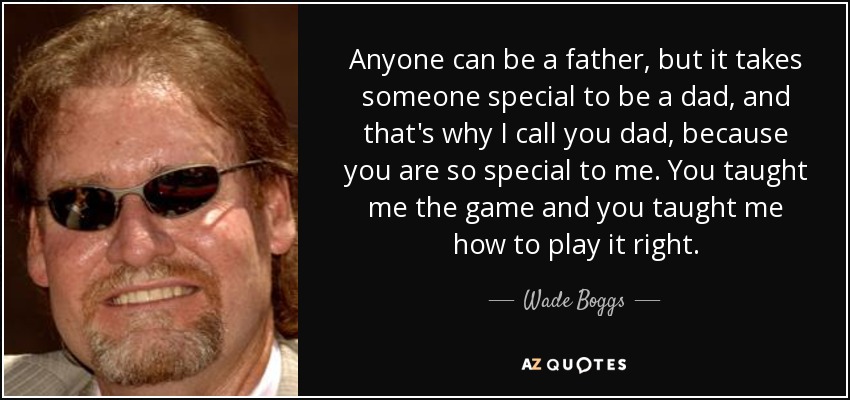 Anyone can be a father, but it takes someone special to be a dad, and that's why I call you dad, because you are so special to me. You taught me the game and you taught me how to play it right. - Wade Boggs