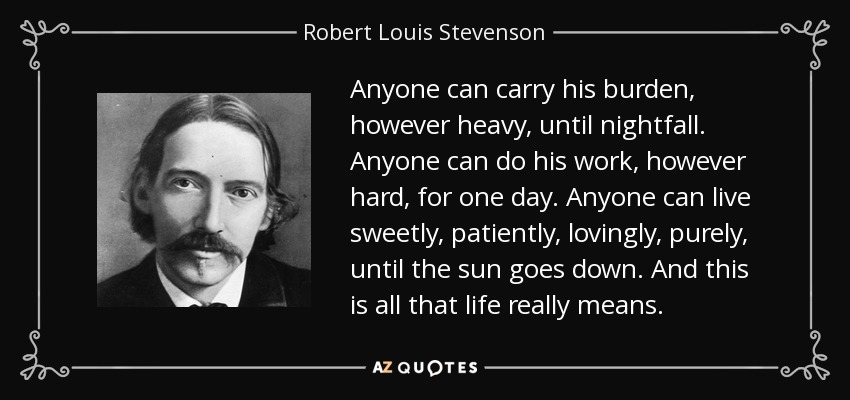 Anyone can carry his burden, however heavy, until nightfall. Anyone can do his work, however hard, for one day. Anyone can live sweetly, patiently, lovingly, purely, until the sun goes down. And this is all that life really means. - Robert Louis Stevenson