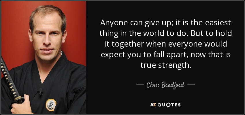 Anyone can give up; it is the easiest thing in the world to do. But to hold it together when everyone would expect you to fall apart, now that is true strength. - Chris Bradford