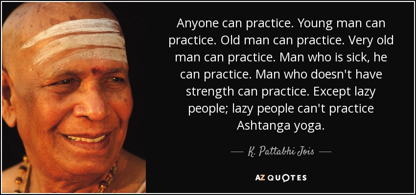 Anyone can practice. Young man can practice. Old man can practice. Very old man can practice. Man who is sick, he can practice. Man who doesn't have strength can practice. Except lazy people; lazy people can't practice Ashtanga yoga. - K. Pattabhi Jois