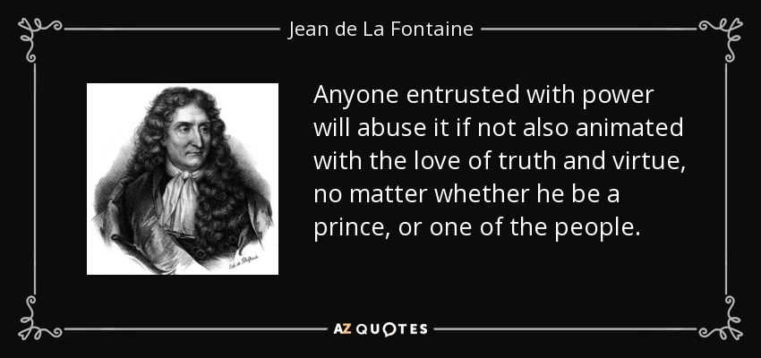 Anyone entrusted with power will abuse it if not also animated with the love of truth and virtue, no matter whether he be a prince, or one of the people. - Jean de La Fontaine
