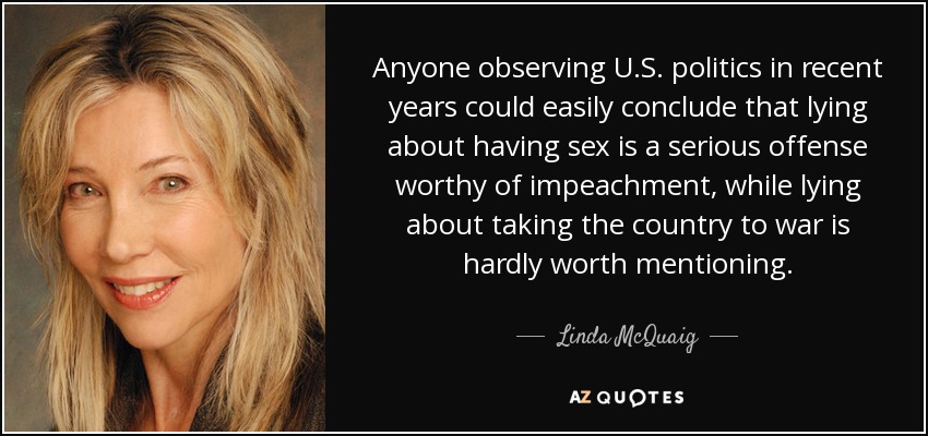 Anyone observing U.S. politics in recent years could easily conclude that lying about having sex is a serious offense worthy of impeachment, while lying about taking the country to war is hardly worth mentioning. - Linda McQuaig