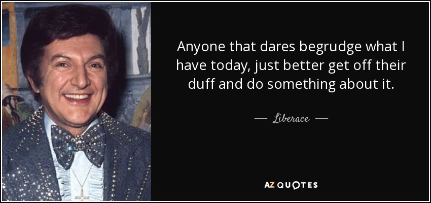 Anyone that dares begrudge what I have today, just better get off their duff and do something about it. - Liberace