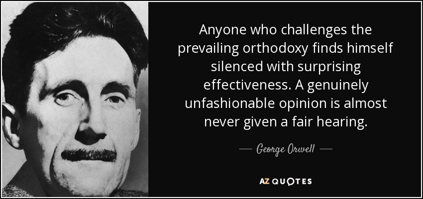Anyone who challenges the prevailing orthodoxy finds himself silenced with surprising effectiveness. A genuinely unfashionable opinion is almost never given a fair hearing. - George Orwell