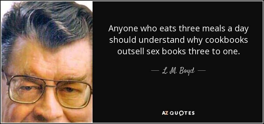 Anyone who eats three meals a day should understand why cookbooks outsell sex books three to one. - L. M. Boyd