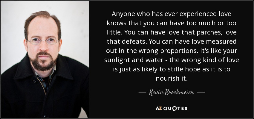 Anyone who has ever experienced love knows that you can have too much or too little. You can have love that parches, love that defeats. You can have love measured out in the wrong proportions. It's like your sunlight and water - the wrong kind of love is just as likely to stifle hope as it is to nourish it. - Kevin Brockmeier