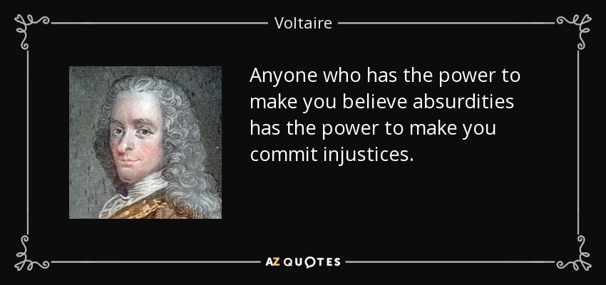 Anyone who has the power to make you believe absurdities has the power to make you commit injustices. - Voltaire