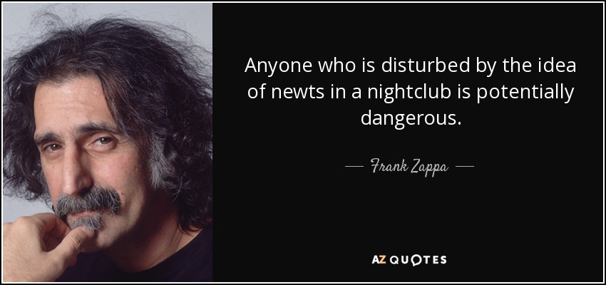 Anyone who is disturbed by the idea of newts in a nightclub is potentially dangerous. - Frank Zappa