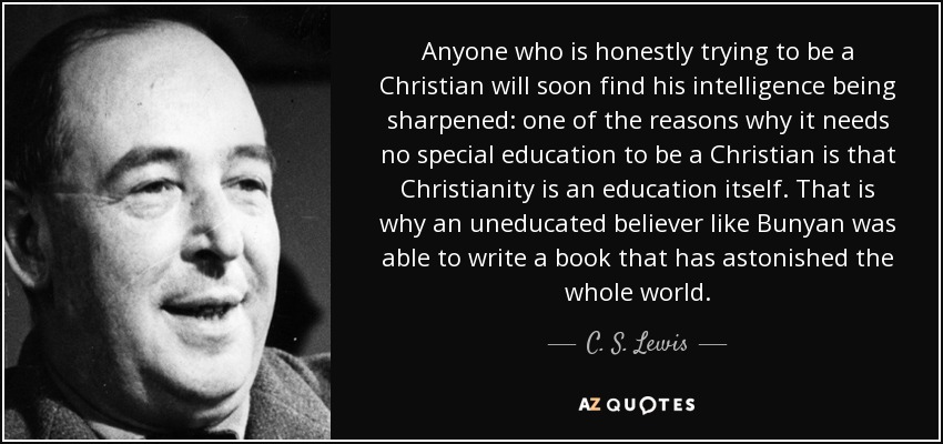 Anyone who is honestly trying to be a Christian will soon find his intelligence being sharpened: one of the reasons why it needs no special education to be a Christian is that Christianity is an education itself. That is why an uneducated believer like Bunyan was able to write a book that has astonished the whole world. - C. S. Lewis