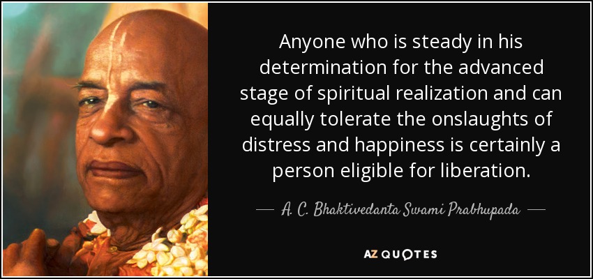 Anyone who is steady in his determination for the advanced stage of spiritual realization and can equally tolerate the onslaughts of distress and happiness is certainly a person eligible for liberation. - A. C. Bhaktivedanta Swami Prabhupada