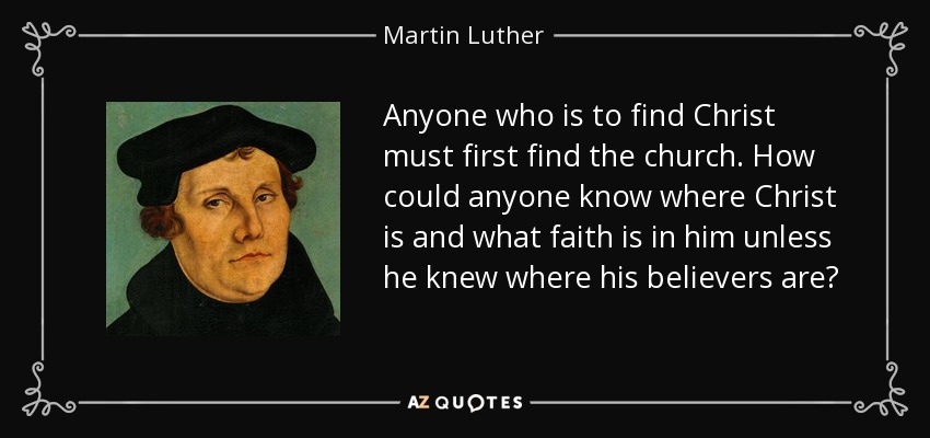 Anyone who is to find Christ must first find the church. How could anyone know where Christ is and what faith is in him unless he knew where his believers are? - Martin Luther