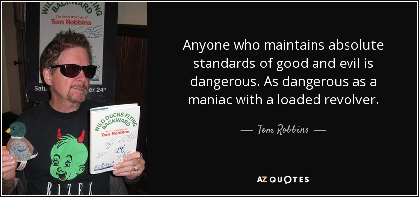 Anyone who maintains absolute standards of good and evil is dangerous. As dangerous as a maniac with a loaded revolver. - Tom Robbins