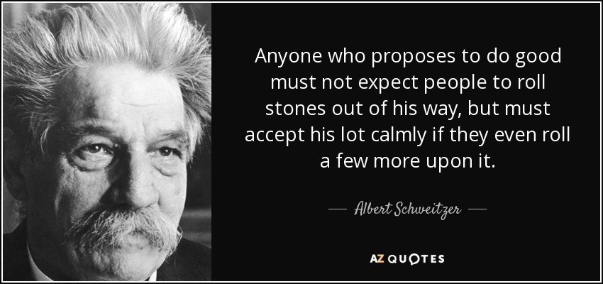 Anyone who proposes to do good must not expect people to roll stones out of his way, but must accept his lot calmly if they even roll a few more upon it. - Albert Schweitzer