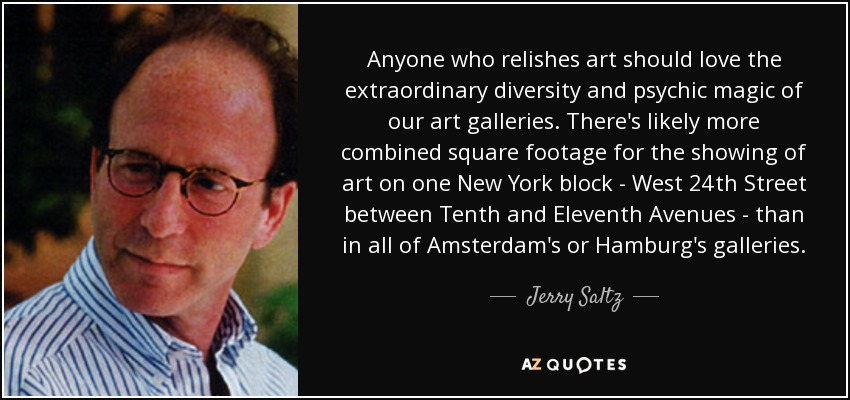 Anyone who relishes art should love the extraordinary diversity and psychic magic of our art galleries. There's likely more combined square footage for the showing of art on one New York block - West 24th Street between Tenth and Eleventh Avenues - than in all of Amsterdam's or Hamburg's galleries. - Jerry Saltz