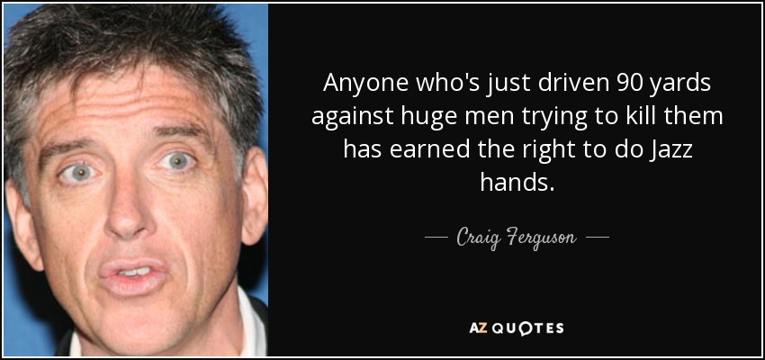 Anyone who's just driven 90 yards against huge men trying to kill them has earned the right to do Jazz hands. - Craig Ferguson