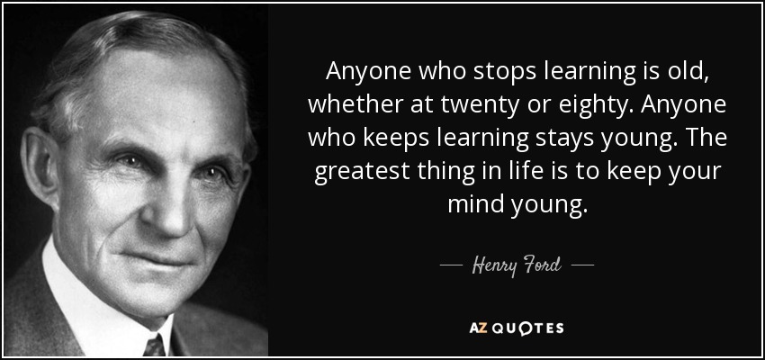 Anyone who stops learning is old, whether at twenty or eighty. Anyone who keeps learning stays young. The greatest thing in life is to keep your mind young. - Henry Ford